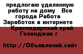 предлогаю удаленную работу на дому - Все города Работа » Заработок в интернете   . Краснодарский край,Геленджик г.